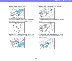 Page 1759-7
Chapter 9   Maintenance
3.Move the feed roller in the direction of the arrow a, 
and then remove it from the shaft b. 
 
4.Remove any dirt from the roller using a cloth that has 
been soaked in water and thoroughly wrung out.
 
5.Align the notch in the shaft of the roller with the shaft 
of the scanner, and place the feed roller into position. 
 
6.Move the roller lock lever in the direction of the arrow, 
and then insert it into the hole in the feed roller. 
 
7.Lower the roller lock lever to lock...