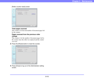 Page 1789-10
Chapter 9   Maintenance
[Roller counter reset] screen
 
Total pages scanned
This counter is for the total number of document pages fed 
by the scanner. 
Pages scanned from the previous roller 
change
This counter is for the number of document pages fed by 
the scanner since the roller was replaced and the counter 
was reset. 
3.Press the [Reset] button to reset the counter. 
 
4.Press [Close] to log out of the Administrator setting 
screen. 