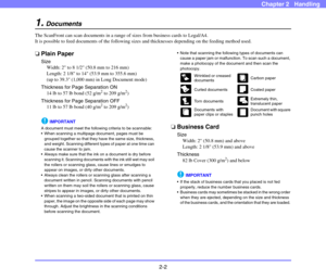 Page 292-2
Chapter 2   Handling
1.Documents
The ScanFront can scan documents in a range of sizes from business cards to Legal/A4. 
It is possible to feed documents of the following sizes and thicknesses depending on the feeding method used. 
❏Plain Paper
Size
Width: 2 to 8 1/2 (50.8 mm to 216 mm)
Length: 2 1/8 to 14 (53.9 mm to 355.6 mm)
(up to 39.3 (1,000 mm) in Long Document mode)
Thickness for Page Separation ON
14 lb to 57 lb bond (52 g/m
2 to 209 g/m2)
Thickness for Page Separation OFF
11 lb to 57 lb bond...