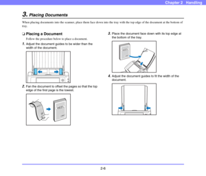 Page 332-6
Chapter 2   Handling
3.Placing Documents
When placing documents into the scanner, place them face down into the tray with the top edge of the document at the bottom of 
tray. 
❏Placing a Document
Follow the procedure below to place a document. 
1.Adjust the document guides to be wider than the 
width of the document. 
2.Fan the document to offset the pages so that the top 
edge of the first page is the lowest. 
3.Place the document face down with its top edge at 
the bottom of the tray.
4.Adjust the...