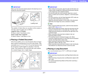 Page 342-7
Chapter 2   Handling
IMPORTANT
Make sure that document stacks placed in the feed tray do not 
exceed the document guides.
The number of sheets that you can place in the scanner at 
one time varies by paper size as follows.
Legal/A4 Size or Smaller: 
50 sheets (stack 5 mm thick) or less
Sizes Larger than Legal/A4: 
30 sheets (stacks 3 mm thick) or less
❏Placing a Folded Document
Folio Scan enables you to scan documents that are larger 
than Legal/A4 and therefore do not fit in the feeder. (The...