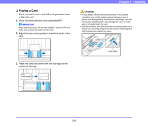 Page 352-8
Chapter 2   Handling
❏Placing a Card
When you want to scan a card, follow the procedure below 
to place the card. 
1.Move the feed selection lever upward (OFF). 
IMPORTANT
When scanning cards, set the feed selection lever to OFF and 
make sure to scan the cards one at a time. 
2.Adjust the document guides to match the width of the 
card.
3.Place the card face down with the top edge at the 
bottom of the tray.
CAUTION
 A card placed into the document feed tray in the portrait 
orientation may not be...