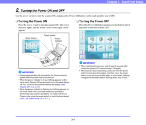 Page 433-4
Chapter 3   ScanFront Setup
2.Turning the Power ON and OFF
Use the power switch to turn the scanner ON, and press the [Power off] button on the touch panel to turn it OFF.
❏Turning the Power ON
Press the power switch to turn the scanner ON. The power 
indicator lights, and the Home screen or the login screen 
appears.
IMPORTANT
 It takes approximately 40 seconds for the Home screen to 
appear after the power switch is turned on.
 When the power indicator is lit but nothing appears on the 
touch...