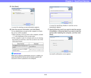 Page 554-4
Chapter 4   ScanFront Service
5.Click [Next].
A screen for entering account information appears.
6.Enter the account information, and click [Next].
Use an administrator account on the computer on which 
the service will be installed.
 When entering a local account on the computer, include 
“./” at the beginning of the account name.
 If the computer is part of a domain and you are entering 
the domain account here, enter the account in one of the 
following formats.
IMPORTANT
Make sure to specify an...