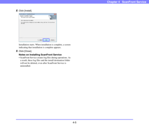 Page 564-5
Chapter 4   ScanFront Service
8.Click [Install].
Installation starts. When installation is complete, a screen 
indicating that installation is complete appears.
9.Click [Close].
Notes on Installing ScanFront Service
 ScanFront Service creates log files during operations. As 
a result, these log files and the install destination folder 
will not be deleted, even after ScanFront Service is 
uninstalled. 