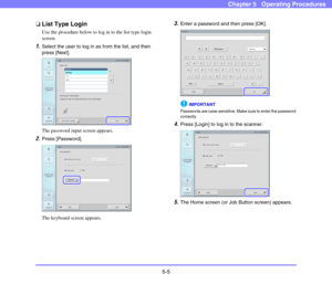 Page 625-5
Chapter 5   Operating Procedures
❏List Type Login
Use the procedure below to log in to the list type login 
screen. 
1.Select the user to log in as from the list, and then 
press [Next]. 
The password input screen appears. 
2.Press [Password]. 
The keyboard screen appears. 
3.Enter a password and then press [OK]. 
IMPORTANT
Passwords are case-sensitive. Make sure to enter the password 
correctly.
4.Press [Login] to log in to the scanner. 
5.The Home screen (or Job Button screen) appears.  