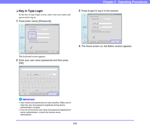 Page 635-6
Chapter 5   Operating Procedures
❏Key in Type Login
In the key in type login screen, enter your user name and 
password to log in. 
1.Press [User name] ([Password]).
The keyboard screen appears. 
2.Enter your user name (password) and then press 
[OK]. 
IMPORTANT
 User names and passwords are case-sensitive. Make sure to 
enter the user and password registered during device 
authentication correctly. 
 If you do not know the user name and password registered for 
server authentication, contact the...