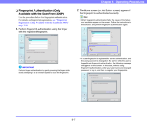 Page 645-7
Chapter 5   Operating Procedures
❏Fingerprint Authentication (Only 
Available with the ScanFront 300P)
Use the procedure below for fingerprint authentication. 
For details on fingerprint registration, see “Fingerprint 
Registration (Only Available with the ScanFront 300P)” 
on p. 5-10.
1.Perform fingerprint authentication using the finger 
with the registered fingerprint. 
IMPORTANT
Perform finger authentication by gently pressing the finger while 
slowly sweeping it at a constant speed to scan the...