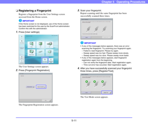 Page 685-11
Chapter 5   Operating Procedures
❏Registering a Fingerprint
Register a fingerprint from the User Settings screen 
accessed from the Home screen. 
IMPORTANT
If the Home screen is not displayed, use of the Home screen 
has been restricted for the user by the ScanFront administrator. 
Confirm this with the administrator. 
1.Press [User settings]. 
The User Settings screen appears. 
2.Press [Fingerprint Registration]. 
The Fingerprint Registration screen appears. 
3.Scan your fingerprint. 
Repeat...