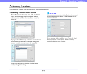 Page 705-13
Chapter 5   Operating Procedures
7.Scanning Procedures
You can perform scanning from the Home screen or the Job Button screen. 
❏Scanning From the Home Screen
Press a destination selection (E-mail, FTP, Fax, Shared 
folder, or USB memory) button to open an address 
selection screen and then select an address to send an 
image file. 
If you press the USB memory destination selection button, 
press [Downward] and specify the folder in the USB 
memory to which you want to save the image file. 
If you...