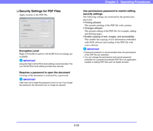 Page 905-33
Chapter 5   Operating Procedures
❏Security Settings for PDF Files
Apply security to the PDF file.
Encryption Level
High (128-bit RC4) and low (40-bit RC4) level settings are 
available.
IMPORTANT
Using the High (128-bit RC4) level setting is recommended. The 
Low (40-bit RC4) level setting provides less security.
Requires a password to open the document
Viewing of the document is restricted by a password. 
IMPORTANT
Take care not to forget the password once it is set. If you forget 
the password,...