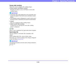 Page 925-35
Chapter 5   Operating Procedures
Screen after sending
Select the screen to display after sending images. 
 Home screen (Job Button screen)
Redisplay the Home screen (Job Button screen) after 
sending images. 
IMPORTANT
 The [Screen after Login] setting that is set via the Web menu 
by the user applies to the Home screen (Job Button screen) 
setting. 
 The Job Button screen is displayed for a user for which use of 
the Home screen is restricted by the ScanFront administrator. 
 Logout
The user is...