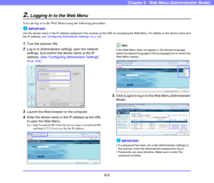 Page 976-5
Chapter 6   Web Menu (Administrator Mode)
2.Logging In to the Web Menu
You can log in to the Web Menu using the following procedure.
IMPORTANT
Use the device name or the IP address assigned to the scanner as the URL for accessing the Web Menu. For details on the device name and 
the IP address, see “Configuring Administrator Settings” on p. 3-8.
1.Turn the scanner ON.
2.Log in to [Administrator setting], open the network 
settings, and confirm the device name or the IP 
address. (See “Configuring...