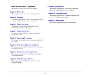 Page 12iv
❏How This Manual is Organized
This manual consists of the following chapters. 
Chapter 1   Before Use
This chapter provides an overview of the ScanFront. 
Chapter 2   Handling
This chapter describes the types of documents that can be 
scanned, and the basic operations of the scanner. 
Chapter 3   ScanFront Setup
This chapter describes the setup procedures and 
Administrator Settings of the scanner. 
Chapter 4   ScanFront Service
This chapter describes the how to use and configure 
ScanFront Service....