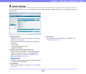 Page 1316-39
Chapter 6   Web Menu (Administrator Mode)
8.System Settings
From the System Settings screen, you can backup and restore setting information, update module versions, and configure logs used 
by the scanner.
aBackup/Restore
Backs up or restores the scanner settings. (See “Backup 
and Restore” on p. 6-40.)
Be aware that the following settings are not backed up:
 IP address
 Device name
 Touch panel adjustment values
 Imported certificates
bModule Version Information/Version Up
Displays the OS and...