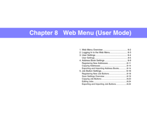 Page 144Chapter 8   Web Menu (User Mode)
1. Web Menu Overview ....................................... 8-2
2. Logging In to the Web Menu............................ 8-3
3. User Settings ................................................... 8-4
User Settings.........................................................8-5
4. Address Book Settings .................................... 8-9
Registering New Addresses ................................8-11
Copying Addresses .............................................8-14...