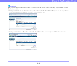 Page 1538-10
Chapter 8   Web Menu (User Mode)
IMPORTANT
If the ScanFront administrator has restricted editing of the address books, the following Address Book settings apply. For details, consult the 
ScanFront administrator.
 If editing is restricted for only one address book (either the My Address Book or the Shared Address Book), users can only copy addresses 
from the restricted address book and paste them into the unrestricted address book.
 If editing is restricted for both the My Address Book and the...