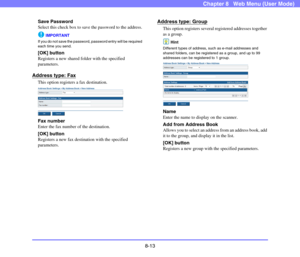 Page 1568-13
Chapter 8   Web Menu (User Mode)
Save Password
Select this check box to save the password to the address.
IMPORTANT
If you do not save the password, password entry will be required 
each time you send.
[OK] button
Registers a new shared folder with the specified 
parameters.
Address type: Fax
This option registers a fax destination.
Fax number
Enter the fax number of the destination.
[OK] button
Registers a new fax destination with the specified 
parameters.
Address type: Group
This option registers...