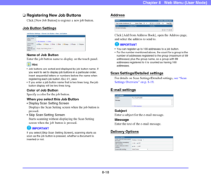 Page 1618-18
Chapter 8   Web Menu (User Mode)
❏Registering New Job Buttons
Click [New Job Button] to register a new job button.
Job Button Settings
Name of Job Button
Enter the job button name to display on the touch panel.
Hint
 Job buttons are sorted and displayed by job button name. If 
you want to set to display job buttons in a particular order, 
insert sequential letters or numbers before the name when 
registering each job button. Ex.) 01_xxxx
 If you enter a job button name that is two lines long, the...