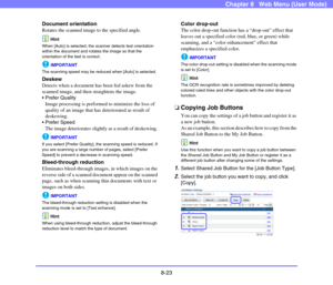 Page 1668-23
Chapter 8   Web Menu (User Mode)
Document orientation
Rotates the scanned image to the specified angle.
Hint
When [Auto] is selected, the scanner detects text orientation 
within the document and rotates the image so that the 
orientation of the text is correct.
IMPORTANT
The scanning speed may be reduced when [Auto] is selected.
Deskew
Detects when a document has been fed askew from the 
scanned image, and then straightens the image.
 Prefer Quality
Image processing is performed to minimize the...