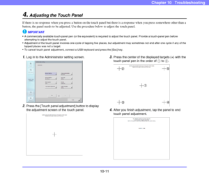 Page 18910-11
Chapter 10   Troubleshooting
4.Adjusting the Touch Panel
If there is no response when you press a button on the touch panel but there is a response when you press somewhere other than a 
button, the panel needs to be adjusted. Use the procedure below to adjust the touch panel. 
IMPORTANT
 A commercially available touch-panel pen (or the equivalent) is required to adjust the touch panel. Provide a touch-panel pen before 
attempting to adjust the touch panel. 
 Adjustment of the touch panel involves...