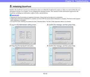 Page 19110-13
Chapter 10   Troubleshooting
5.Initializing ScanFront
Initialize the ScanFront to protect user information when you submit the ScanFront for repairs or when you want to delete the user 
information because, for example, you are changing the operating location. This initializes all the information registered to the 
ScanFront, including user information, address books, and job buttons. 
IMPORTANT
 Initializing the ScanFront deletes all registered information. Always back up the data prior to...