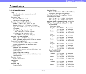 Page 19411-2
Chapter 11   Appendices
1.Specifications
❏Unit Specifications
Type
Pass-through desktop scanner with network 
compatibility
Operation Panel
8.4 TFT-LCD touch panel
SVGA (800 × 600 dot) display
Scanning Document Specifications
Width: 2 to 8 1/2 (50.8 mm to 216 mm)
Length: 2 1/8 to 14 (53.9 mm to 355.6 mm)
(up to 39.3 (1,000 mm) in Long Document mode)
Thickness:
(Feeding with Page Separation ON)
14 to 57 lb bond (52 g/m
2 to 209 g/m2)
(Feeding with Page Separation OFF)
11 to 57 lb bond (40 g/m
2 to...