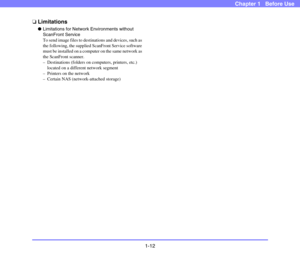Page 271-12
Chapter 1   Before Use
❏Limitations
●Limitations for Network Environments without 
ScanFront Service
To send image files to destinations and devices, such as 
the following, the supplied ScanFront Service software 
must be installed on a computer on the same network as 
the ScanFront scanner.
– Destinations (folders on computers, printers, etc.) 
located on a different network segment
– Printers on the network
– Certain NAS (network-attached storage) 