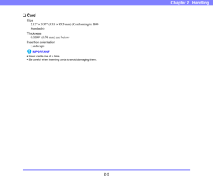 Page 302-3
Chapter 2   Handling
❏Card
Size
2.12 × 3.37 (53.9 × 85.5 mm) (Conforming to ISO 
Standards)
Thickness
0.0299 (0.76 mm) and below
Insertion orientation
Landscape
IMPORTANT
 Insert cards one at a time.
 Be careful when inserting cards to avoid damaging them. 
