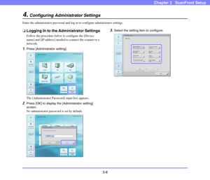 Page 473-8
Chapter 3   ScanFront Setup
4.Configuring Administrator Settings
Enter the administrator password and log in to configure administrator settings.
❏Logging In to the Administrator Settings
Follow the procedure below to configure the [Device 
name] and [IP address] needed to connect the scanner to a 
network.
1.Press [Administrator setting].
The [Administrator Password] input box appears.
2.Press [OK] to display the [Administrator setting] 
screen.
No administrator password is set by default.
3.Select...