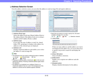 Page 725-15
Chapter 5   Operating Procedures
❏Address Selection Screen
From the address selection screen, you can select the address to send an image file and register addresses. 
aAddress Book type
Selects the address book type (Shared Address Book or 
My Address Book). If the address book server setting is 
enabled, [LDAP Address Book] is added. 
bAddress type
If you select the type of address (e-mail, fax, shared 
folder, FTP, and groups) to display in the address list, 
addresses of the selected type are...