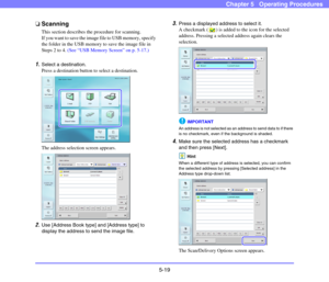 Page 765-19
Chapter 5   Operating Procedures
❏Scanning
This section describes the procedure for scanning. 
If you want to save the image file to USB memory, specify 
the folder in the USB memory to save the image file in 
Steps 2 to 4. (See “USB Memory Screen” on p. 5-17.)
1.Select a destination.
Press a destination button to select a destination. 
The address selection screen appears. 
2.Use [Address Book type] and [Address type] to 
display the address to send the image file. 
3.Press a displayed address to...