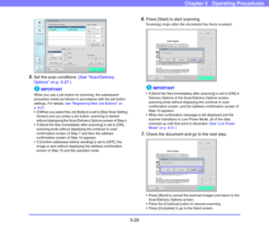 Page 775-20
Chapter 5   Operating Procedures
5.Set the scan conditions. (See “Scan/Delivery 
Options” on p. 5-27.)
IMPORTANT
When you use a job button for scanning, the subsequent 
procedure varies as follows in accordance with the job button 
settings. For details, see “Registering New Job Buttons” on 
p. 6-21. 
 If [When you select this Job Button] is set to [Skip Scan Setting 
Screen] and you press a job button, scanning is started 
without displaying the Scan/Delivery Options screen of Step 4. 
 If [Send...
