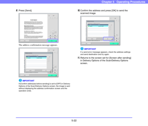 Page 795-22
Chapter 5   Operating Procedures
9.Press [Send]. 
The address confirmation message appears. 
IMPORTANT
If [Confirm addresses before sending] is set to [OFF] in Delivery 
Options of the Scan/Delivery Options screen, the image is sent 
without displaying the address confirmation screen and the 
operation ends. 
10.Confirm the address and press [OK] to send the 
scanned image. 
IMPORTANT
If a send error message appears, check the address settings 
and send destination and try again. 
11.Returns to the...