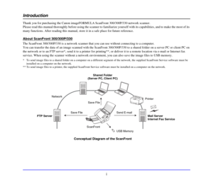 Page 9i
Introduction
Thank you for purchasing the Canon imageFORMULA ScanFront 300/300P/330 network scanner. 
Please read this manual thoroughly before using the scanner to familiarize yourself with its capabilities, and to make the most of its 
many functions. After reading this manual, store it in a safe place for future reference. 
About ScanFront 300/300P/330
The ScanFront 300/300P/330 is a network scanner that you can use without connecting to a computer.
You can transfer the data of an image scanned with...
