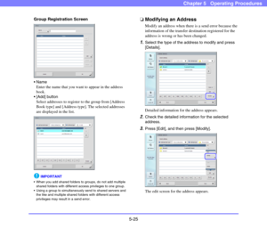 Page 825-25
Chapter 5   Operating Procedures
Group Registration Screen

Enter the name that you want to appear in the address 
book. 
 [Add] button
Select addresses to register to the group from [Address 
Book type] and [Address type]. The selected addresses 
are displayed in the list. 
IMPORTANT
 When you add shared folders to groups, do not add multiple 
shared folders with different access privileges to one group. 
 Using a group to simultaneously send to shared servers and 
the like and multiple shared...