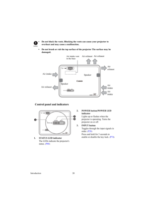 Page 20Introduction 20
•  Do not block the vents. Blocking the vents can cause your projector to 
overheat and may cause a malfunction.
•  Do not brush or rub the top surface of the projector The surface may be 
damaged.
Control panel and indicators
Caution
Air intake
Air 
intake
Air 
intake Air exhaustAir exhaustAir exhaust
Air 
exhaust
Speaker
Speaker
Air intake vent 
in the base
2. POWER button/POWER LED 
indicator
Lights up or flashes when the 
projector is operating. Turns the 
projector on or off.
3....