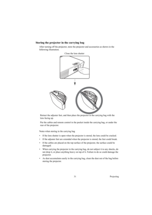 Page 3131 Projecting
Storing the projector in the carrying bag
After turning off the projector, store the projector and accessories as shown in the 
following illustration.
Notes when storing in the carrying bag
•  If the lens shutter is open when the projector is stored, the lens could be cracked.
•  If the adjuster feet are extended when the projector is stored, the feet could break.
•  If the cables are placed on the top surface of the projector, the surface could be 
damaged.
•  When carrying the projector...