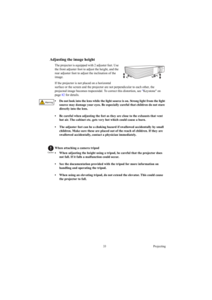 Page 3333 Projecting
Adjusting the image height
The projector is equipped with 2 adjuster feet. Use 
the front adjuster foot to adjust the height, and the 
rear adjuster foot to adjust the inclination of the 
image.
If the projector is not placed on a horizontal 
surface or the screen and the projector are not perpendicular to each other, the 
projected image becomes trapezoidal. To correct this distortion, see Keystone on 
page 82 for details.
•  Do not look into the lens while the light source is on. Strong...