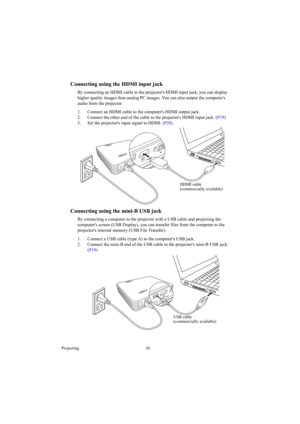 Page 36Projecting 36
Connecting using the HDMI input jack
By connecting an HDMI cable to the projectors HDMI input jack, you can display 
higher quality images than analog PC images. You can also output the computers 
audio from the projector.
1. Connect an HDMI cable to the computers HDMI output jack.
2. Connect the other end of the cable to the projectors HDMI input jack. (P19)
3. Set the projectors input signal to HDMI. (P28) 
Connecting using the mini-B USB jack
By connecting a computer to the projector...