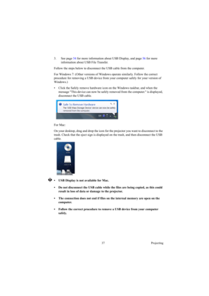 Page 3737 Projecting
3. See page 54 for more information about USB Display, and page 56 for more 
information about USB File Transfer.
Follow the steps below to disconnect the USB cable from the computer.
For Windows 7: (Other versions of Windows operate similarly. Follow the correct 
procedure for removing a USB device from your computer safely for your version of 
Windows.)
•  Click the Safely remove hardware icon on the Windows taskbar, and when the 
message This device can now be safely removed from the...