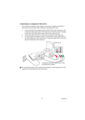 Page 3939 Projecting
Connecting to a component video device
You can project component video images by connecting a component cable (RCA-
mini D-sub 15 pin) (commercially available) to the projectors PC jack.
1. Connect the end of the component cable with three RCA type connectors to the 
Component Video output jacks of the Video device. Match the color of the plugs 
to the color of the jacks; green to green, blue to blue, and red to red.
2. Connect the cables mini D-sub 15 pin jack to the projectors PC input...