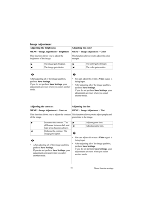 Page 7777 Menu function settings
Image Adjustment
Adjusting the brightness
MENU > Image Adjustment > Brightness 
This function allows you to adjust the 
brightness of the image. 
 
After adjusting all of the image qualities, 
perform Save Settings.
If you do not perform Save Settings, your 
adjustments are reset when you select another 
mode.
Adjusting the color
MENU > Image Adjustment > Color 
This function allows you to adjust the color 
strength. 
 
•  You can adjust this when a Video signal is 
being...