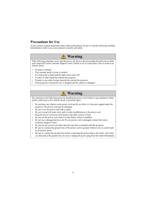 Page 1111
Precautions for Use
As this section contains important safety-related information, be sure to read the following carefully 
beforehand in order to use your projector correctly and safely.
If the following situations occur, turn the power off, remove the power plug from the power outlet 
and contact the Canon Customer Support Center. Failure to do so could cause a fire or result in an 
electric shock. 
• If smoke is emitted
• If an unusual smell or noise is emitted
• If a loud noise is heard and the...