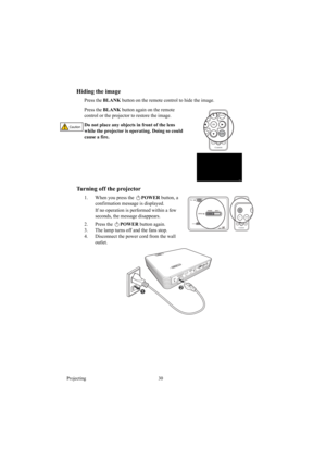 Page 30Projecting 30
Hiding the image
Press the BLANK button on the remote control to hide the image.
Press the BLANK button again on the remote 
control or the projector to restore the image.
Do not place any objects in front of the lens 
while the projector is operating. Doing so could 
cause a fire.
Turning off the projector
1. When you press the POWER button, a 
confirmation message is displayed. 
If no operation is performed within a few 
seconds, the message disappears.
2. Press the POWER button again....