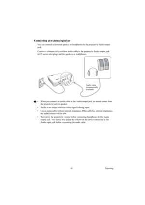 Page 4141 Projecting
Connecting an external speaker
You can connect an external speaker or headphones to the projectors Audio output 
jack.
Connect a commercially available audio cable to the projectors Audio output jack 
(ϕ3.5 stereo mini-plug) and the speakers or headphones.
•  When you connect an audio cable to the Audio output jack, no sound comes from 
the projectors built-in speaker.
•  Audio is not output when no video signal is being input.
•  Use an audio cable without internal impedance. If the cable...