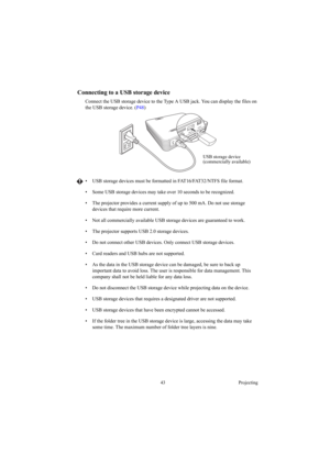 Page 4343 Projecting
Connecting to a USB storage device
Connect the USB storage device to the Type A USB jack. You can display the files on 
the USB storage device. (P48) 
•  USB storage devices must be formatted in FAT16/FAT32/NTFS file format.
•  Some USB storage devices may take over 10 seconds to be recognized.
•  The projector provides a current supply of up to 500 mA. Do not use storage 
devices that require more current.
•  Not all commercially available USB storage devices are guaranteed to work. 
•...