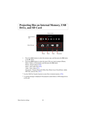 Page 48Menu function settings 48
1. Press the  /  buttons to select the memory type, and then press the OK button 
or the   button.
2. Press the  /  buttons to select the type of file you want to project (Photos, 
Music, Videos, or Documents), and then press the OK button.
Photos:  Projects photos (P50) 
Music:  Plays audio files (P50) 
Video:  Plays videos (P51) 
Documents:  Projects Microsoft Office files (Word, Excel, PowerPoint), Adobe 
PDF files, and text files. (P51) 
* Use the USB File Transfer function...