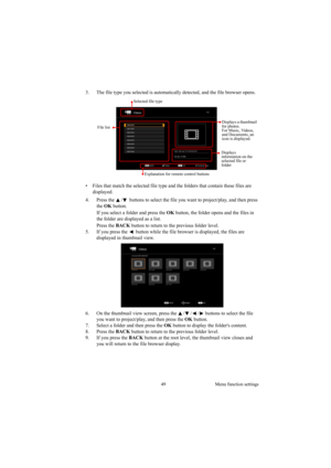 Page 4949 Menu function settings
3. The file type you selected is automatically detected, and the file browser opens.
•  Files that match the selected file type and the folders that contain these files are 
displayed.
4. Press the  /  buttons to select the file you want to project/play, and then press 
the OK button.
If you select a folder and press the OK button, the folder opens and the files in 
the folder are displayed as a list.
Press the BACK button to return to the previous folder level.
5. If you press...