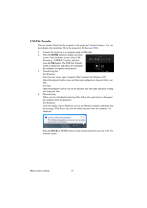 Page 56Menu function settings 56
USB File Transfer
You can transfer files from the computer to the projectors internal memory. You can 
then display the transferred file in the projectors file browser (P48).
1. Connect the projector to a computer using a USB cable.
2. Press the HOME button to display the home 
screen. From the home screen, select USB 
Streaming > USB File Transfer, and then 
press the OK button. The USB File Transfer 
screen is displayed, and after a few moments 
the computer recognizes the...